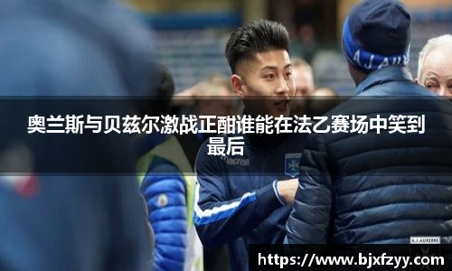 奥兰斯与贝兹尔激战正酣谁能在法乙赛场中笑到最后